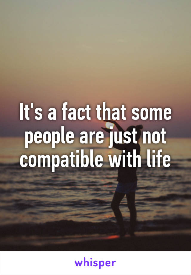 It's a fact that some people are just not compatible with life