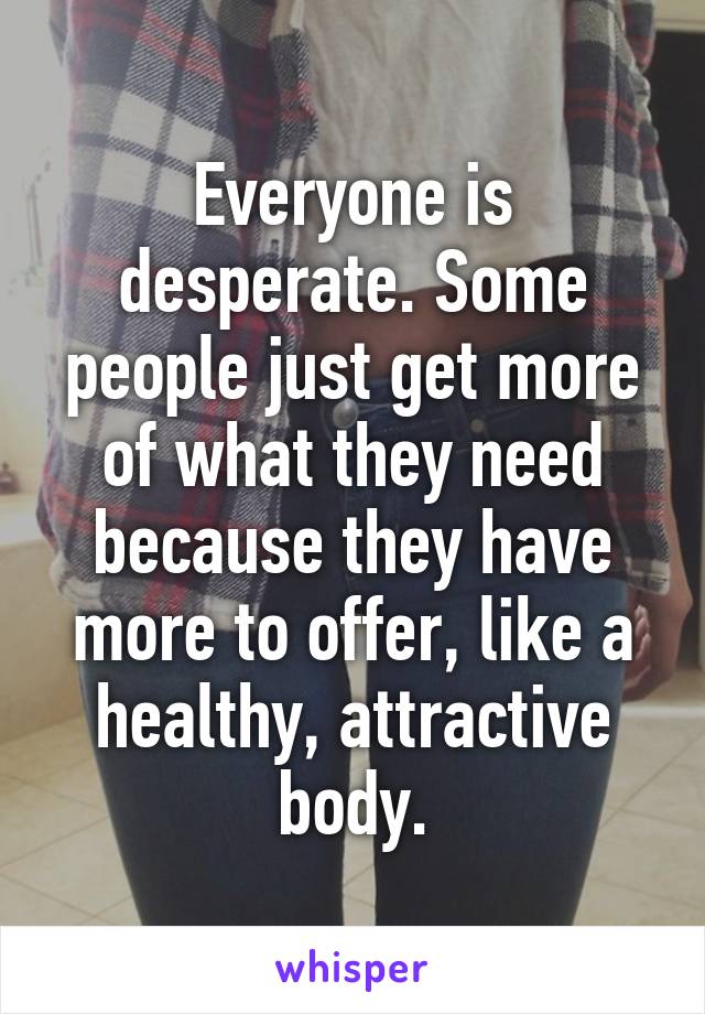 Everyone is desperate. Some people just get more of what they need because they have more to offer, like a healthy, attractive body.