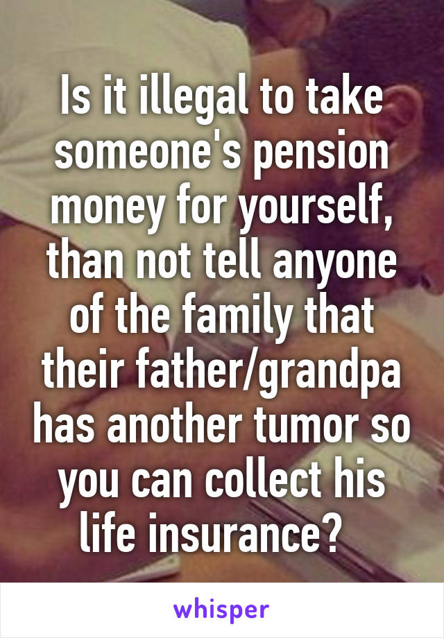 Is it illegal to take someone's pension money for yourself, than not tell anyone of the family that their father/grandpa has another tumor so you can collect his life insurance?  