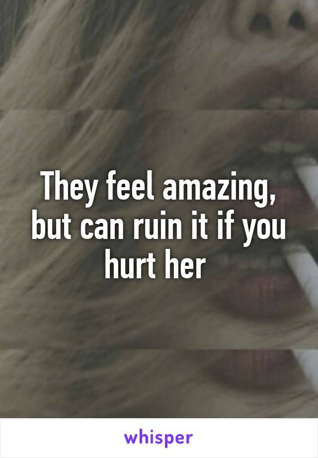 They feel amazing, but can ruin it if you hurt her 