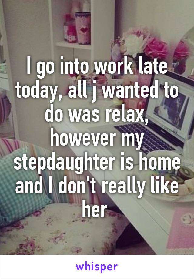 I go into work late today, all j wanted to do was relax, however my stepdaughter is home and I don't really like her 