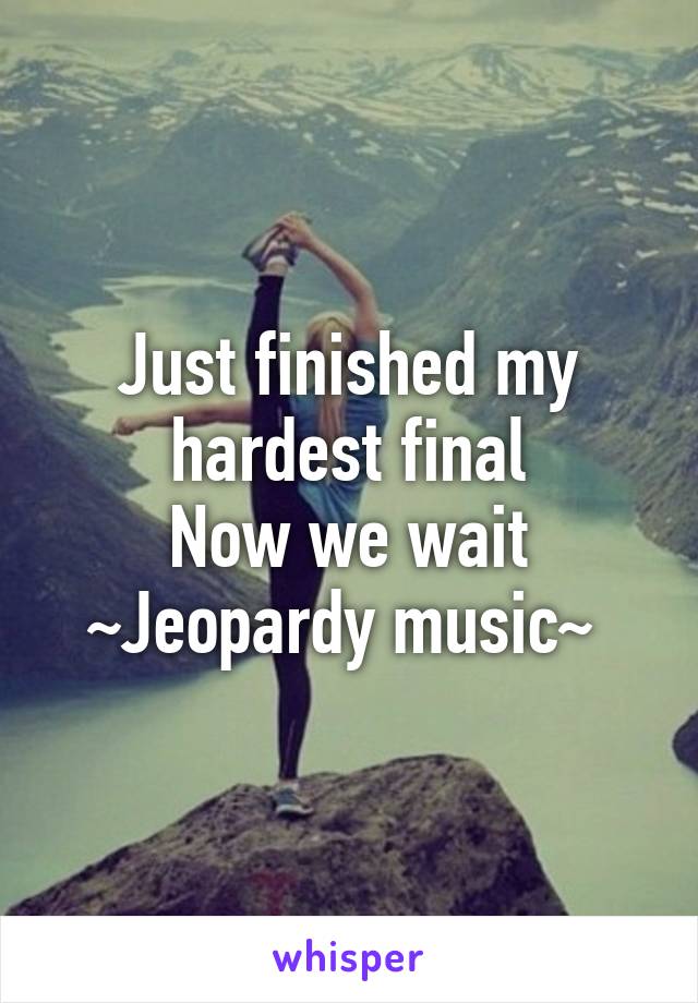 Just finished my hardest final
Now we wait
~Jeopardy music~ 