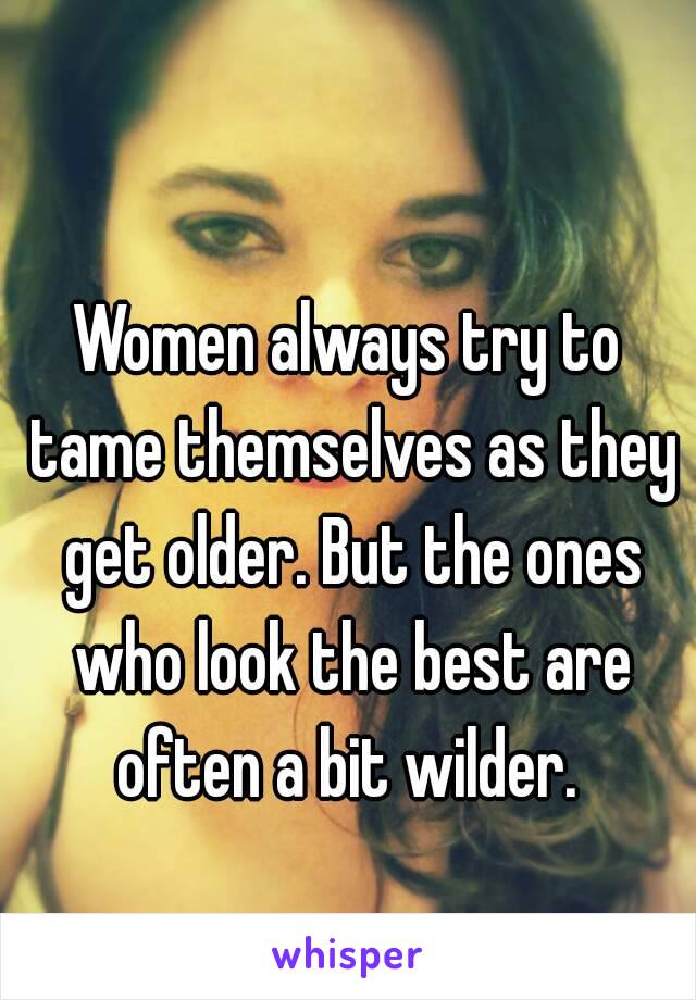 Women always try to tame themselves as they get older. But the ones who look the best are often a bit wilder. 