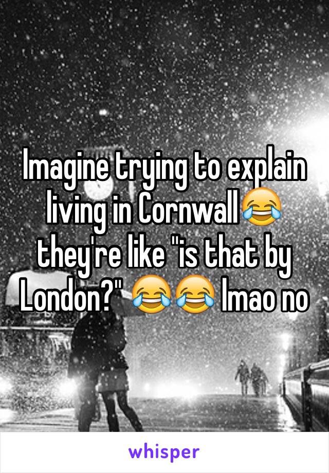 Imagine trying to explain living in Cornwall😂 they're like "is that by London?" 😂😂 lmao no 