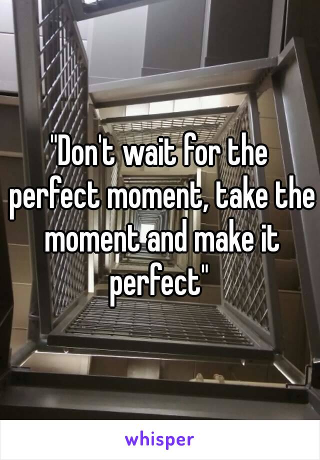 "Don't wait for the perfect moment, take the moment and make it perfect" 