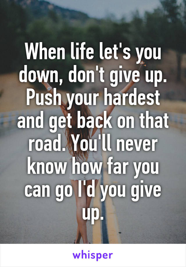 When life let's you down, don't give up. Push your hardest and get back on that road. You'll never know how far you can go I'd you give up.