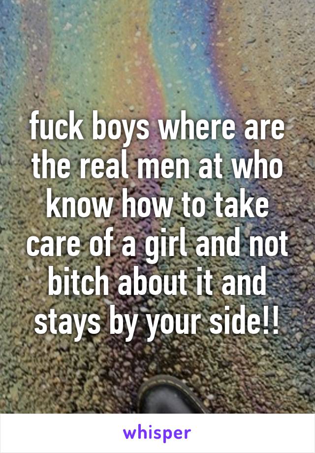 fuck boys where are the real men at who know how to take care of a girl and not bitch about it and stays by your side!!