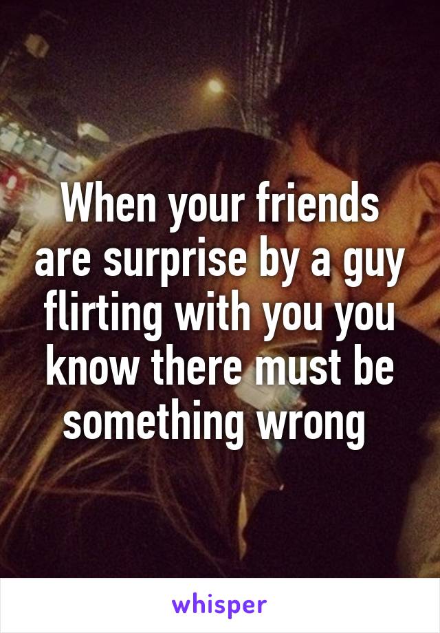 When your friends are surprise by a guy flirting with you you know there must be something wrong 