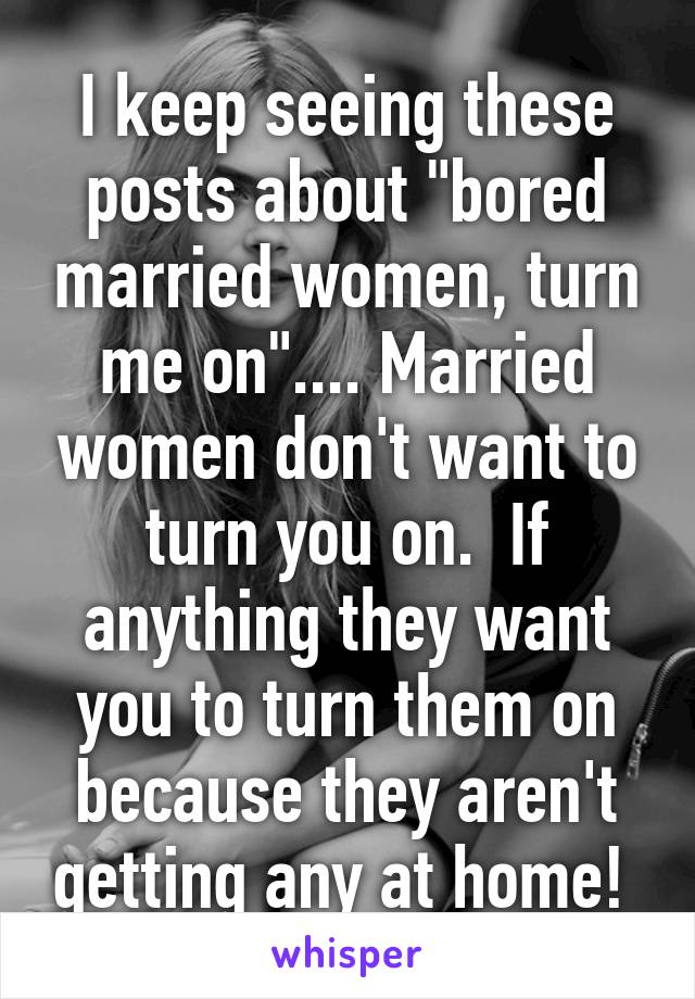 I keep seeing these posts about "bored married women, turn me on".... Married women don't want to turn you on.  If anything they want you to turn them on because they aren't getting any at home! 