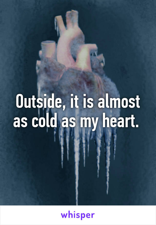 Outside, it is almost as cold as my heart. 