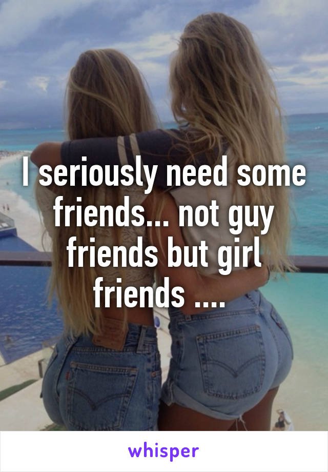 I seriously need some friends... not guy friends but girl friends .... 