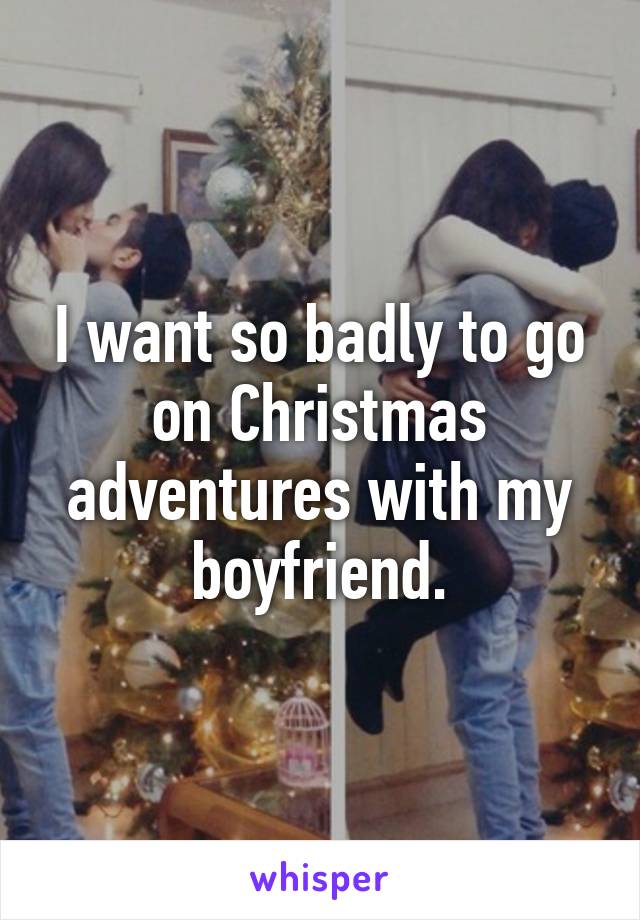 I want so badly to go on Christmas adventures with my boyfriend.