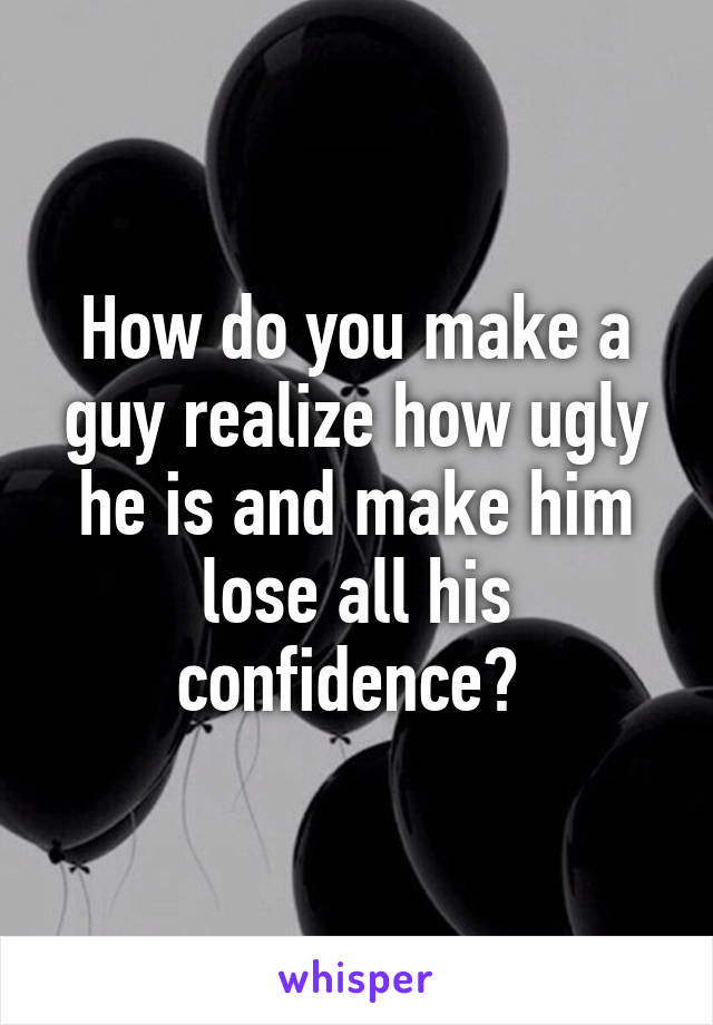 How do you make a guy realize how ugly he is and make him lose all his confidence? 