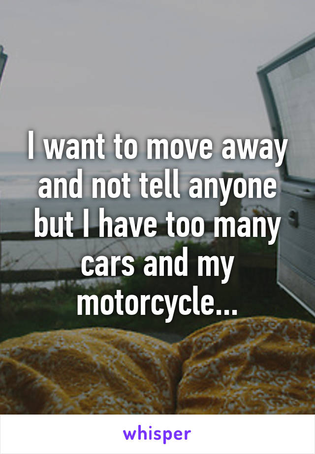 I want to move away and not tell anyone but I have too many cars and my motorcycle...