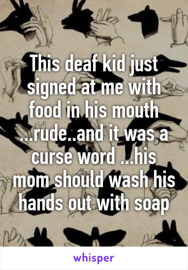 This deaf kid just signed at me with food in his mouth ...rude..and it was a curse word ...his mom should wash his hands out with soap