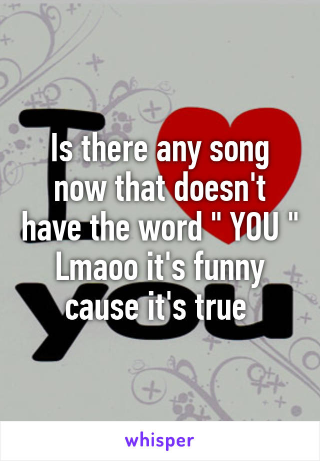 Is there any song now that doesn't have the word " YOU " Lmaoo it's funny cause it's true 