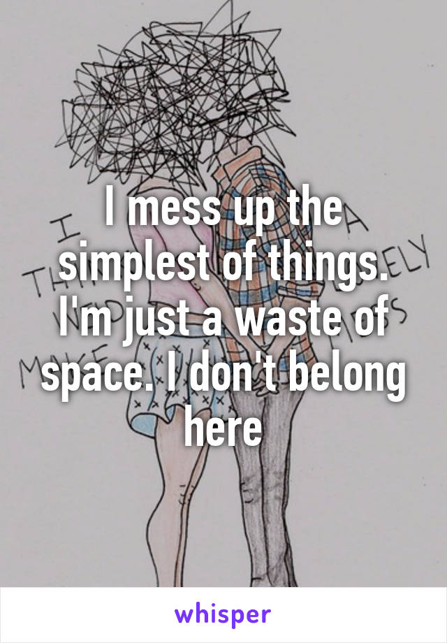 I mess up the simplest of things. I'm just a waste of space. I don't belong here