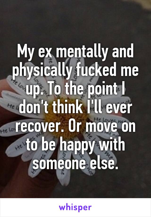 My ex mentally and physically fucked me up. To the point I don't think I'll ever recover. Or move on to be happy with someone else.