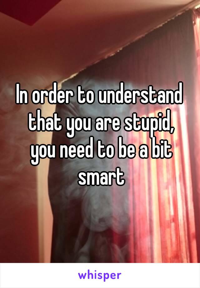 In order to understand that you are stupid,
 you need to be a bit smart