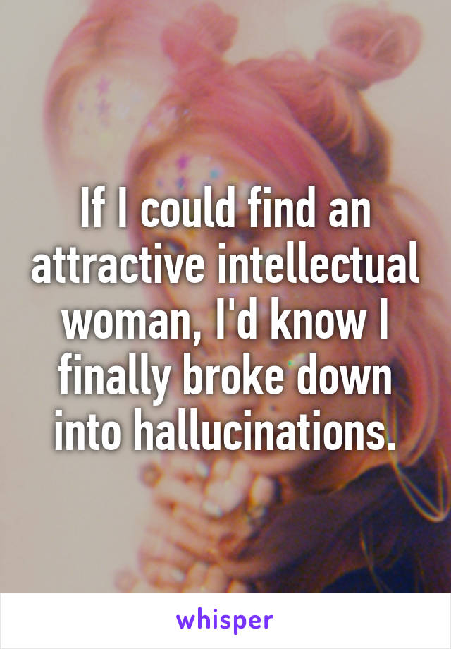 If I could find an attractive intellectual woman, I'd know I finally broke down into hallucinations.