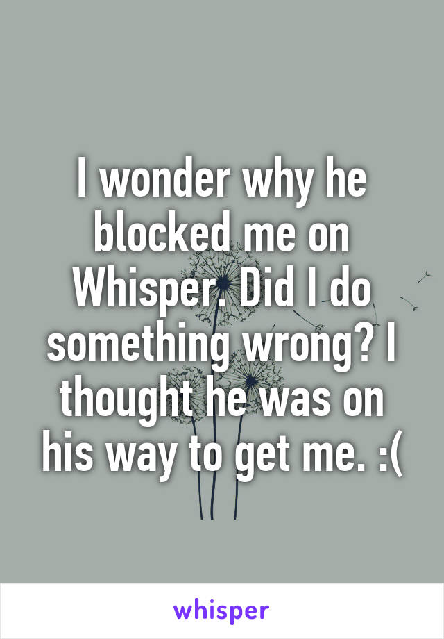 I wonder why he blocked me on Whisper. Did I do something wrong? I thought he was on his way to get me. :(