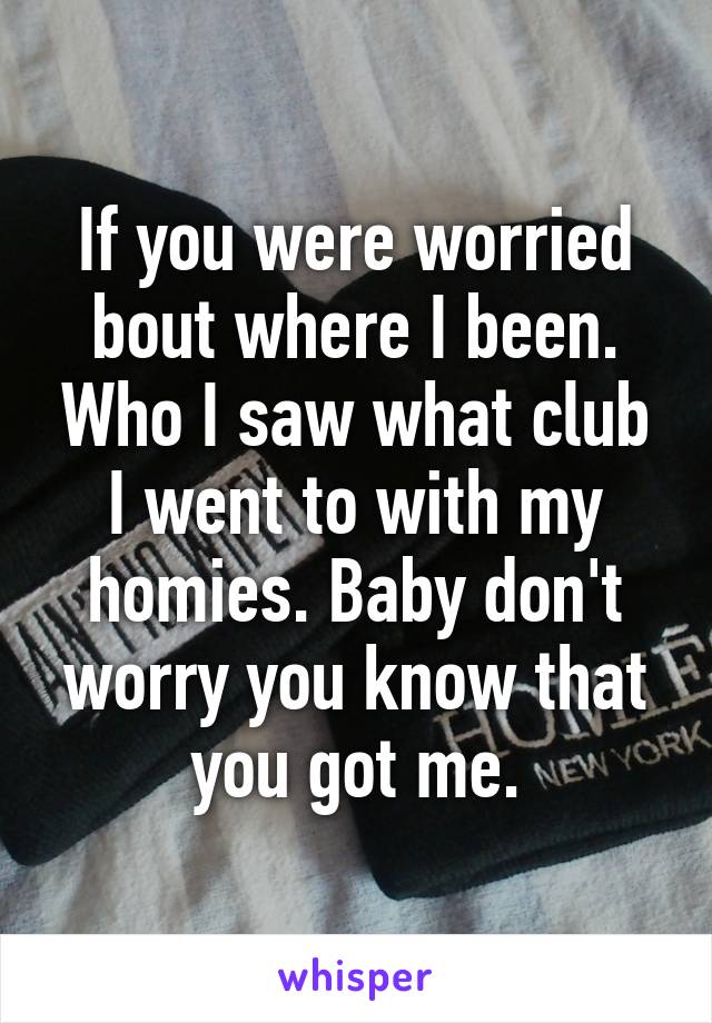 If you were worried bout where I been. Who I saw what club I went to with my homies. Baby don't worry you know that you got me.