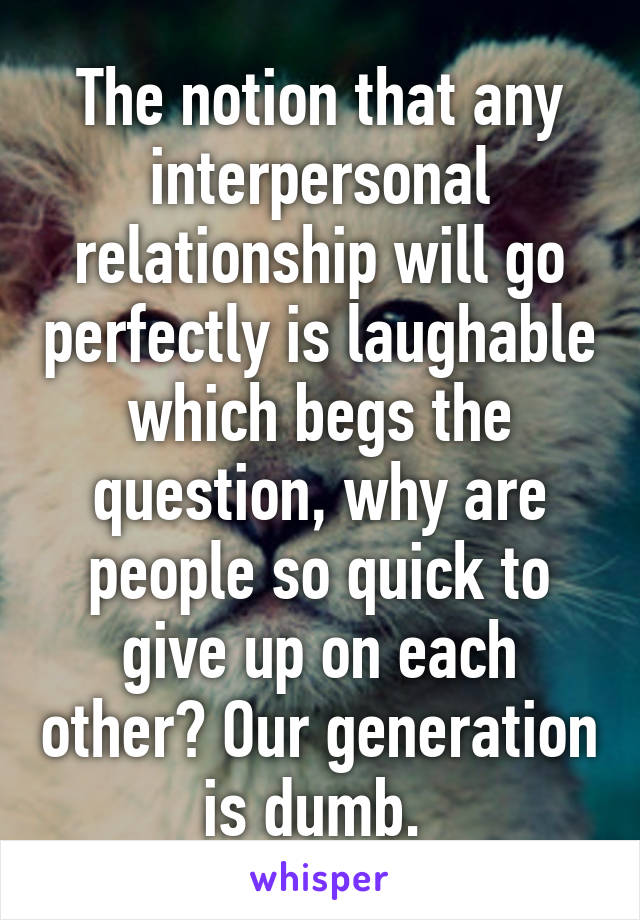 The notion that any interpersonal relationship will go perfectly is laughable which begs the question, why are people so quick to give up on each other? Our generation is dumb. 