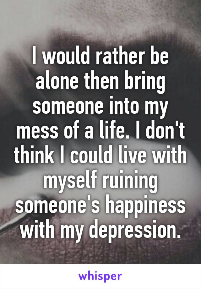 I would rather be alone then bring someone into my mess of a life. I don't think I could live with myself ruining someone's happiness with my depression.