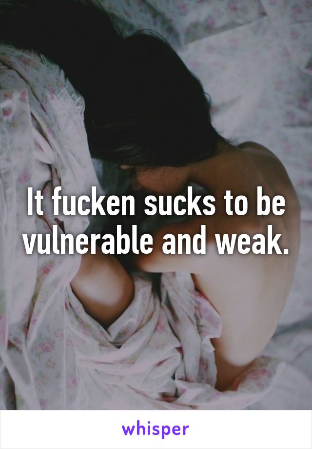 It fucken sucks to be vulnerable and weak.