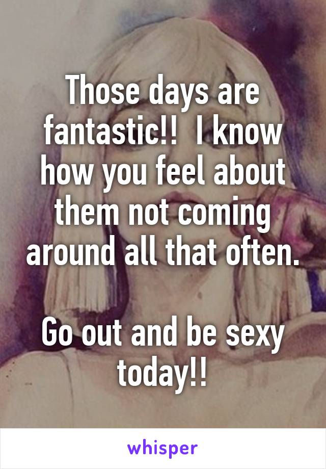 Those days are fantastic!!  I know how you feel about them not coming around all that often.

Go out and be sexy today!!