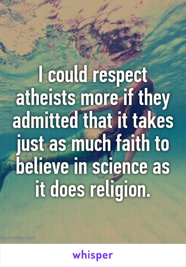 I could respect atheists more if they admitted that it takes just as much faith to believe in science as it does religion.