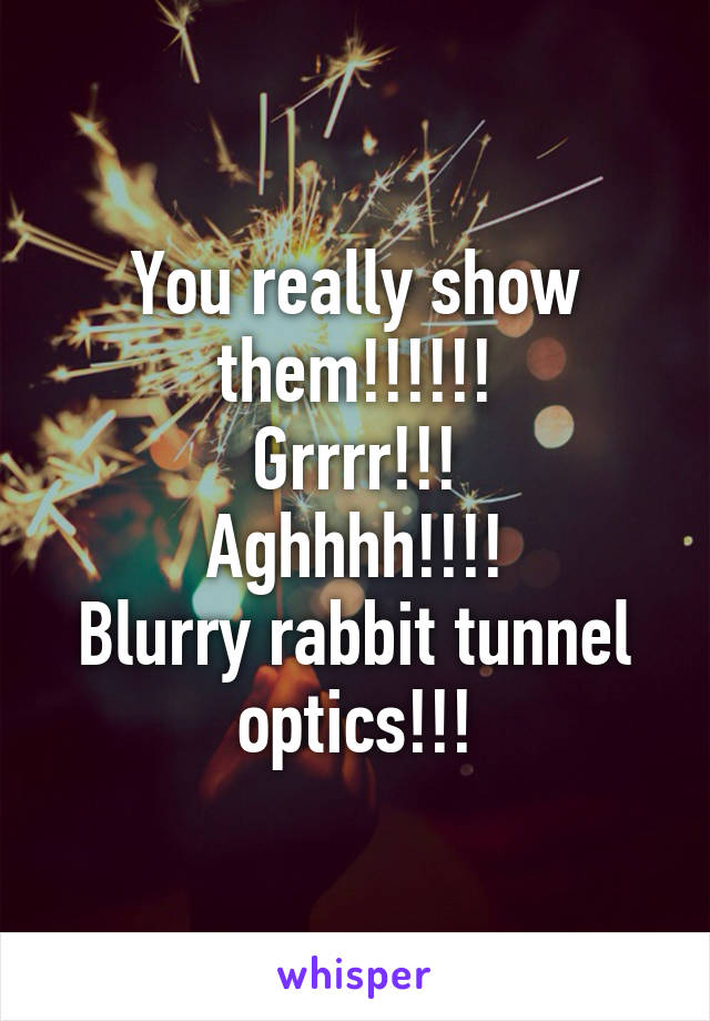 You really show them!!!!!!
Grrrr!!!
Aghhhh!!!!
Blurry rabbit tunnel optics!!!