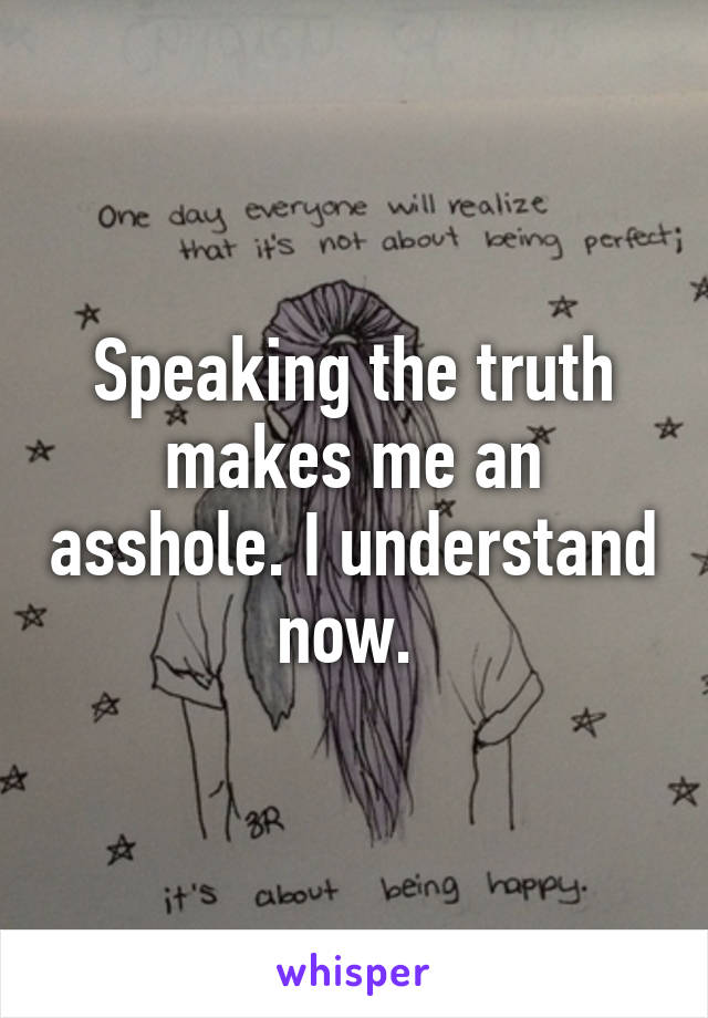 Speaking the truth makes me an asshole. I understand now. 