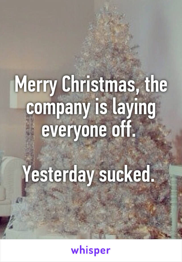 Merry Christmas, the company is laying everyone off. 

Yesterday sucked. 