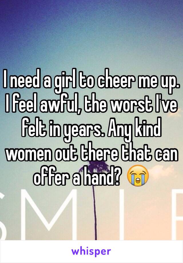 I need a girl to cheer me up. I feel awful, the worst I've felt in years. Any kind women out there that can offer a hand? 😭