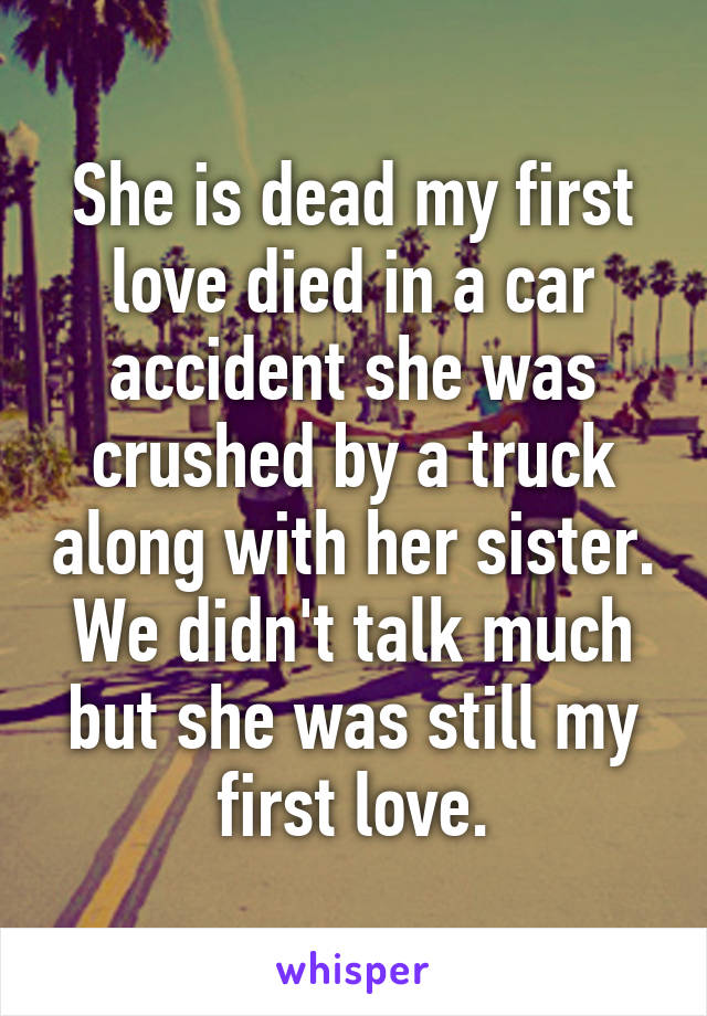 She is dead my first love died in a car accident she was crushed by a truck along with her sister. We didn't talk much but she was still my first love.