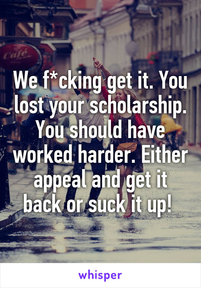 We f*cking get it. You lost your scholarship. You should have worked harder. Either appeal and get it back or suck it up! 