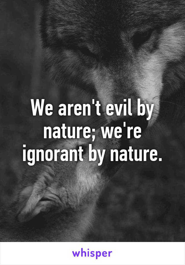 We aren't evil by nature; we're ignorant by nature.