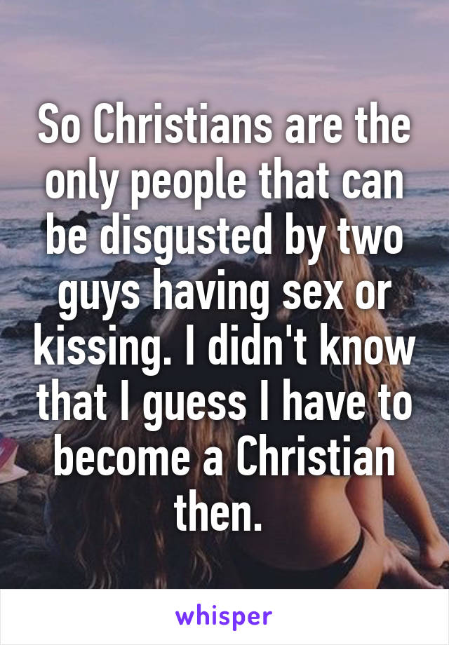 So Christians are the only people that can be disgusted by two guys having sex or kissing. I didn't know that I guess I have to become a Christian then. 