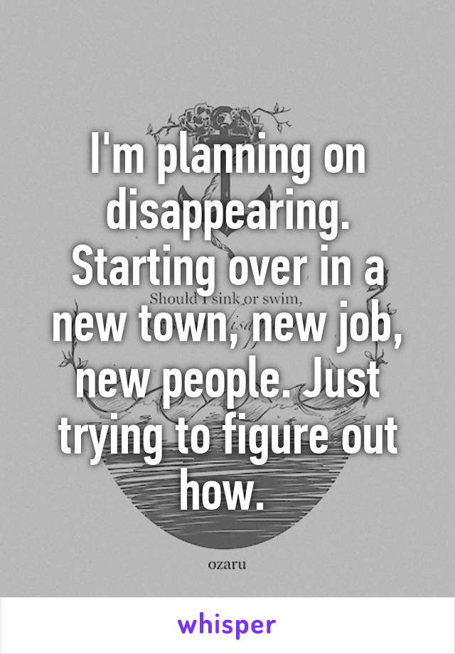 I'm planning on disappearing. Starting over in a new town, new job, new people. Just trying to figure out how. 