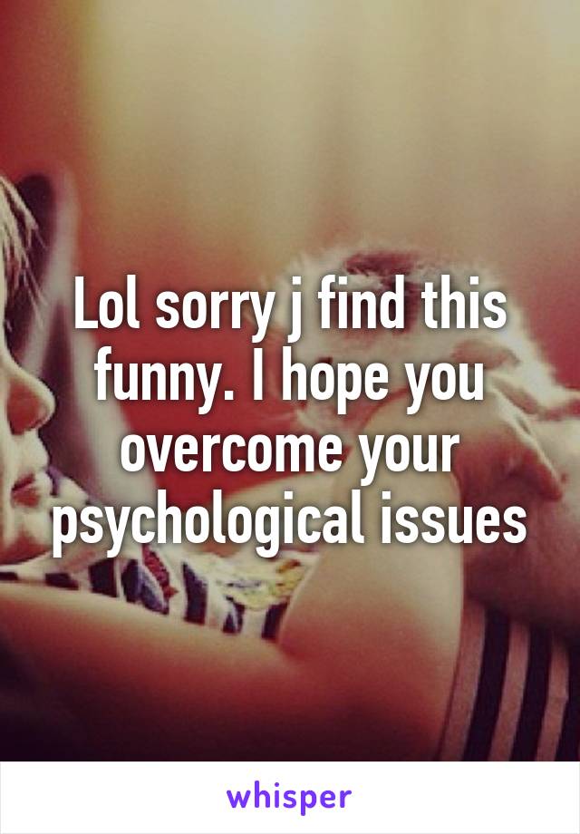 Lol sorry j find this funny. I hope you overcome your psychological issues