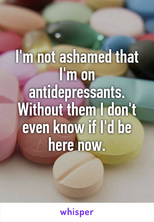 I'm not ashamed that I'm on antidepressants.
Without them I don't even know if I'd be here now.
