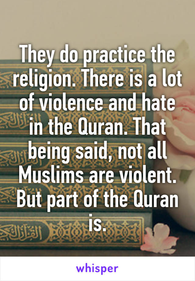 They do practice the religion. There is a lot of violence and hate in the Quran. That being said, not all Muslims are violent. But part of the Quran is.