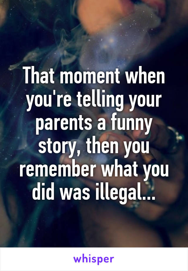 That moment when you're telling your parents a funny story, then you remember what you did was illegal...