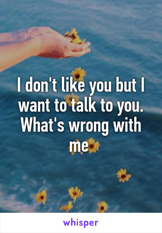 I don't like you but I want to talk to you. What's wrong with me 