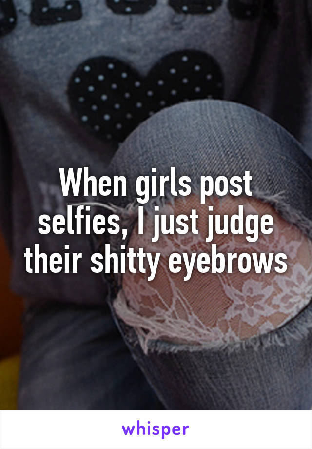 When girls post selfies, I just judge their shitty eyebrows