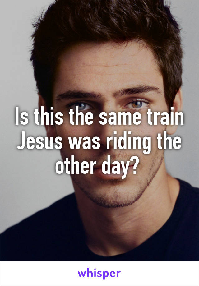 Is this the same train Jesus was riding the other day? 