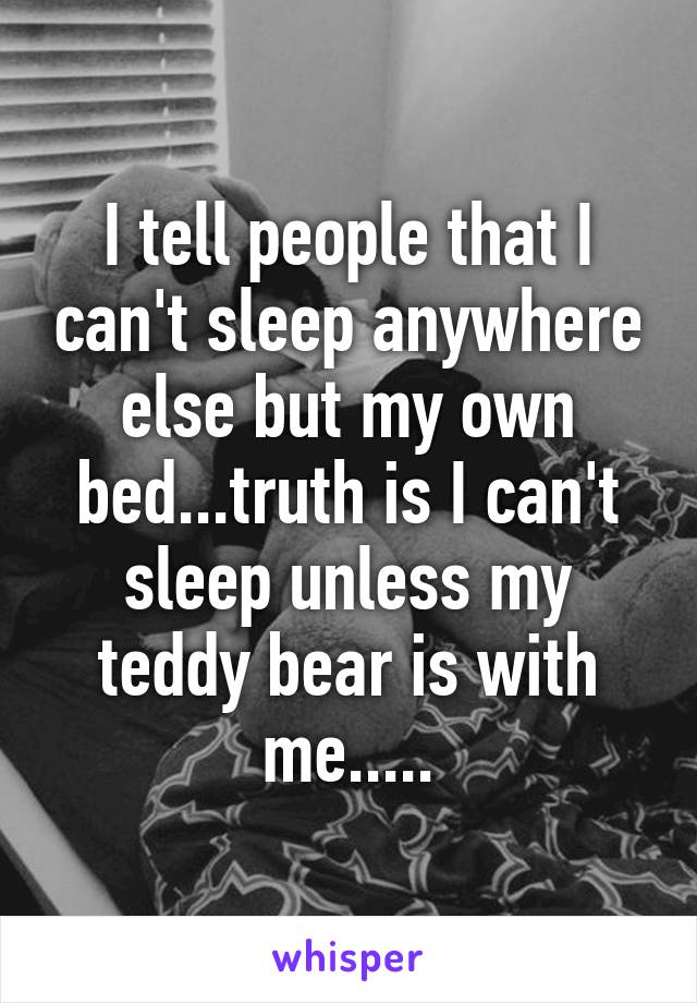 I tell people that I can't sleep anywhere else but my own bed...truth is I can't sleep unless my teddy bear is with me.....