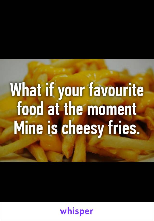 What if your favourite food at the moment
Mine is cheesy fries.