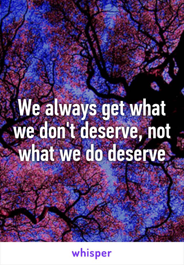 We always get what we don't deserve, not what we do deserve